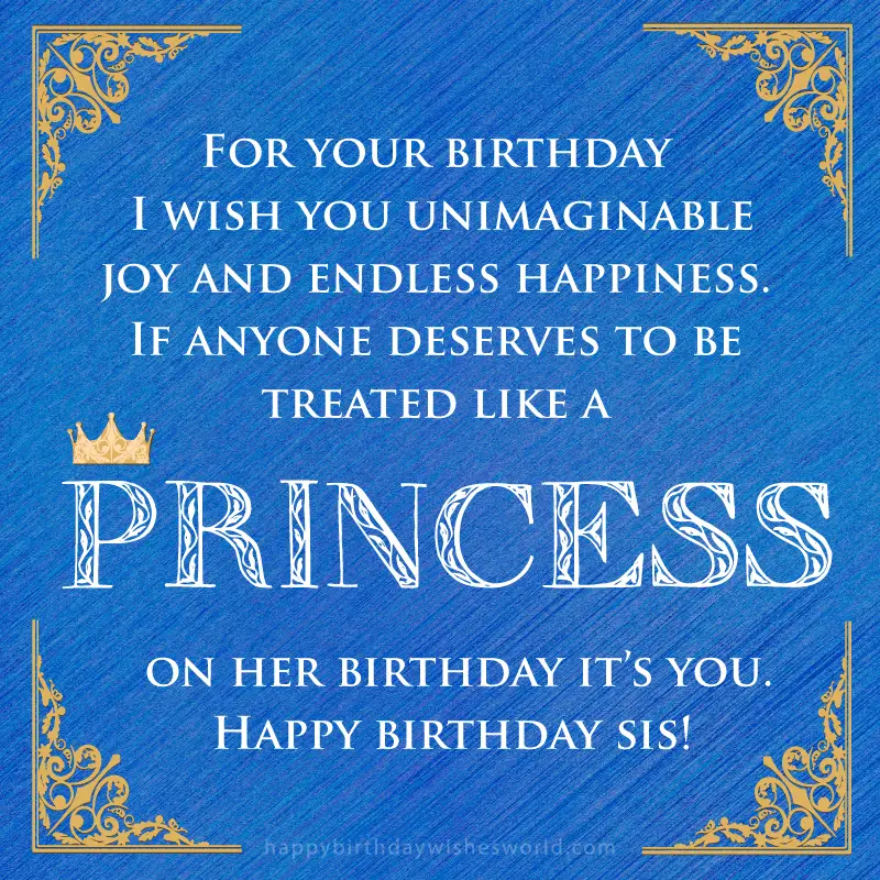 For your birthday I wish you unimaginable joy and endless happiness. If anyone deserves to be treated like a princess on her birthday it's you. Happy birthday sis!