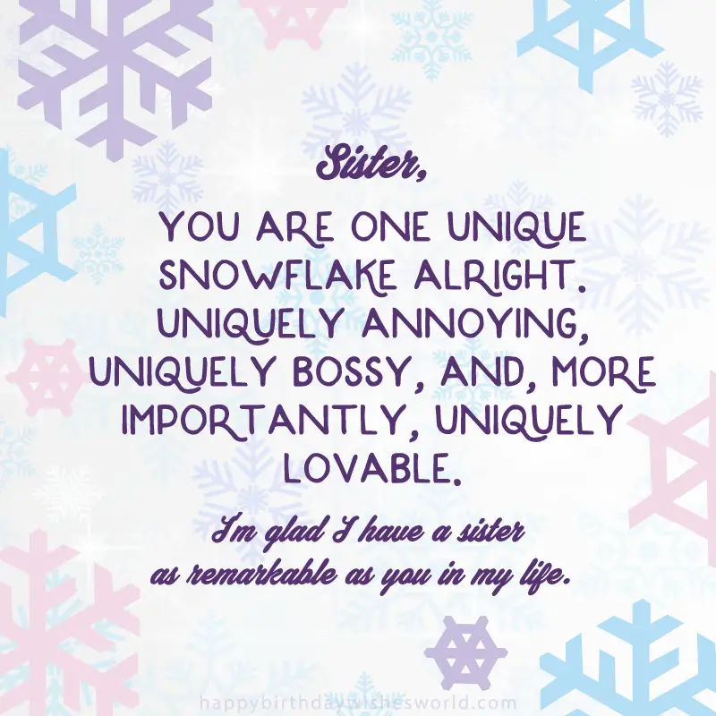 Sister you are one unique snowflake alright. Uniquely annoying, uniquely bossy, and, more importantly, uniquely lovable. I'm glad I have a sister as remarkable as you in my life.