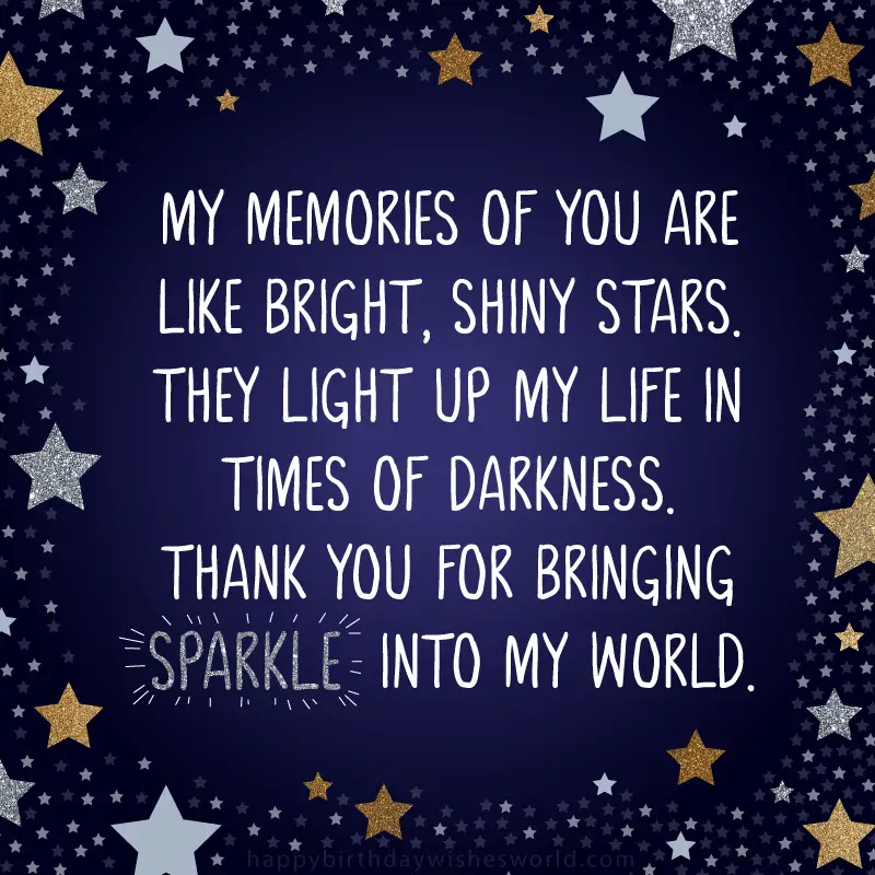 My memories of you are like bright, shiny stars. They light up my life in times of darkness. Thank you for bringing sparkle into my world.