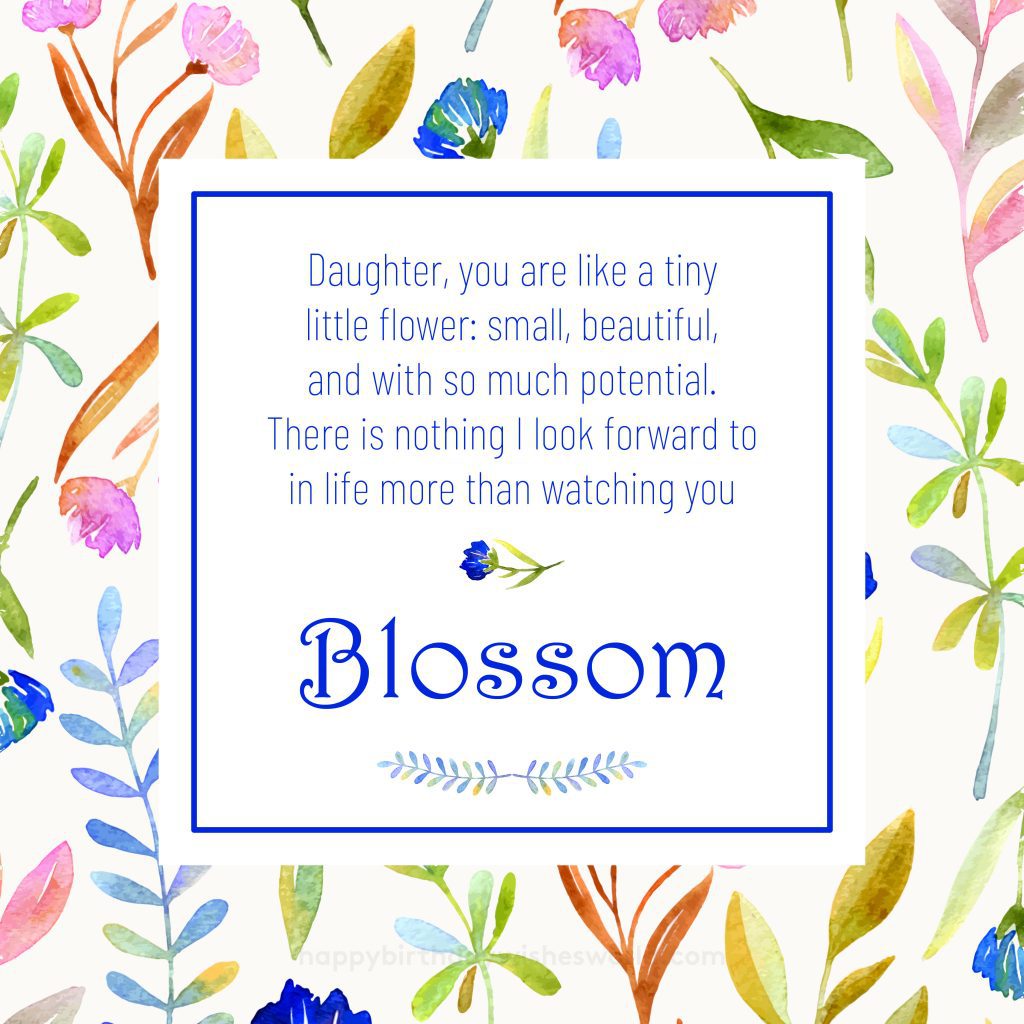 Daughter, you are like a tiny little flower: small, beautiful, and with so much potential. There is nothing I look forward to in life more than watching blossom.