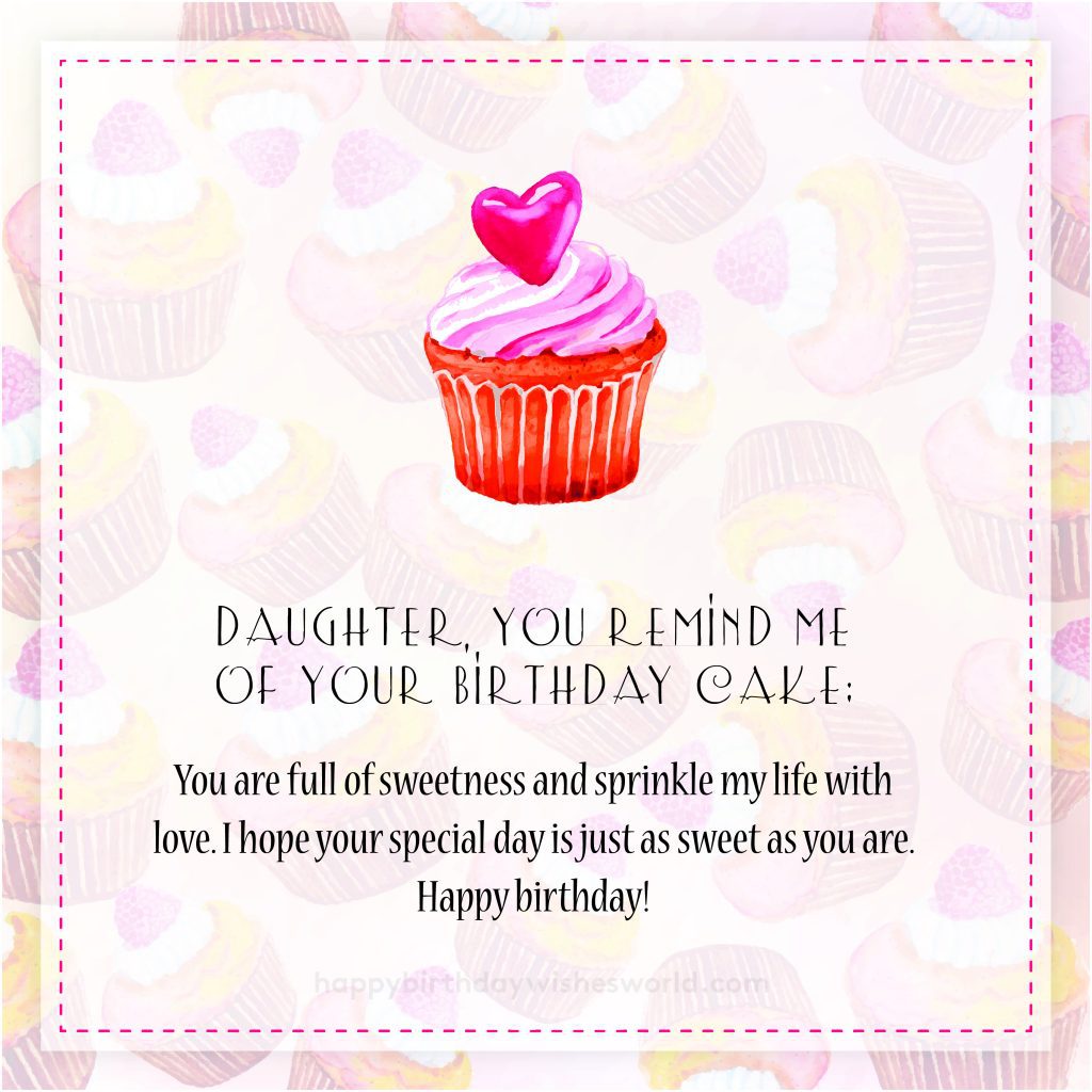Daughter, you remind me of your birthday cake: You are full of sweetness and sprinkle my life with love. I hope your special day is just as sweet as you are. Happy birthday!